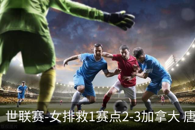 世联赛-女排救1赛点2-3加拿大 唐欣轰22分难阻3连败