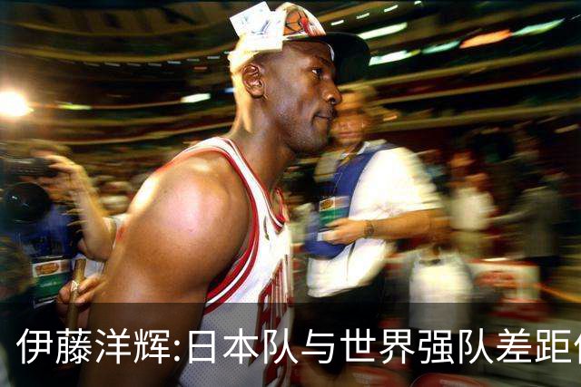 伊藤洋辉:日本队与世界强队差距依旧明显 接下来要认真复盘并休整