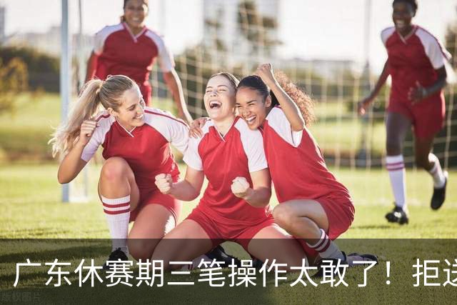 广东休赛期三笔操作太敢了！拒送核心徐杰放走八年功勋，新星黄明依正式上位冲冠