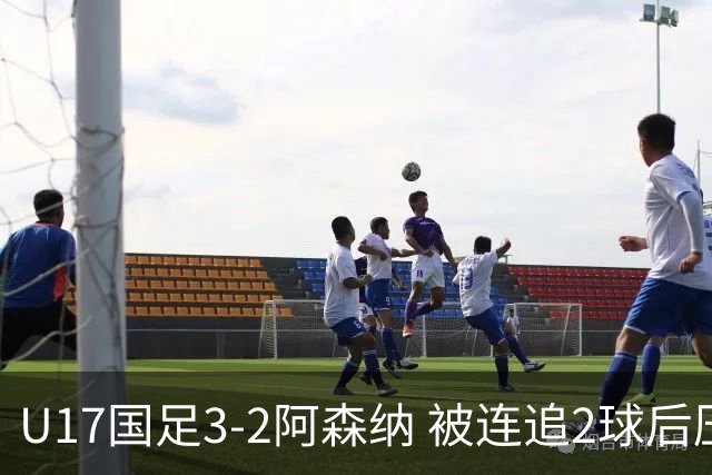 U17国足3-2阿森纳 被连追2球后压哨制胜 赵松源双响 程晟涵替补绝杀